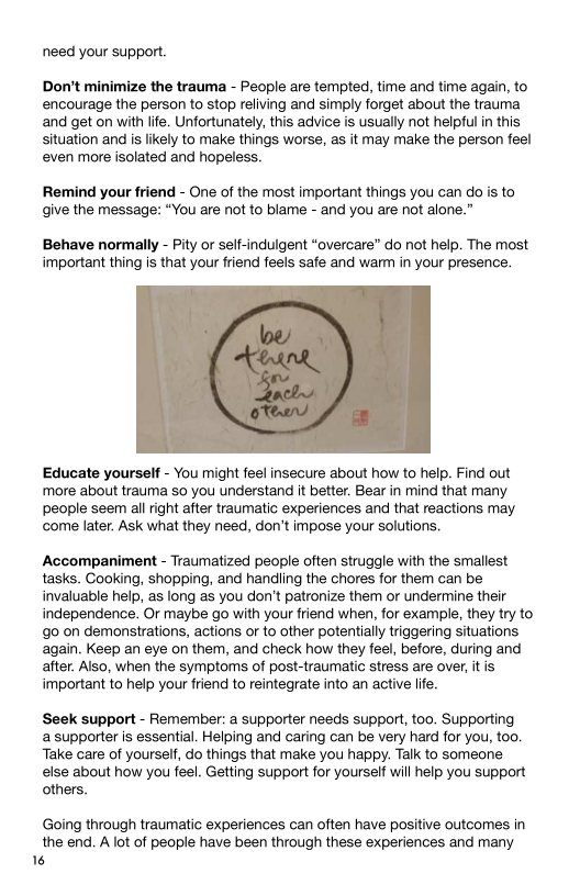 need your support.

Don’t minimize the trauma - People are tempted, time and time again, to
encourage the person to stop reliving and simply forget about the trauma
and get on with life. Unfortunately, this advice is usually not helpful in this
situation and is likely to make things worse, as it may make the person feel
even more isolated and hopeless.

Remind your friend - One of the most important things you can do is to
give the message: “You are not to blame - and you are not alone.”

Behave normally - Pity or self-indulgent “overcare” do not help. The most
important thing is that your friend feels safe and warm in your presence.

 

Educate yourself - You might feel insecure about how to help. Find out
more about trauma so you understand it better. Bear in mind that many.
people seem all right after traumatic experiences and that reactions may
come later. Ask what they need, don't impose your solutions.

‘Accompaniment - Traumatized people often struggle with the smallest
tasks. Cooking, shopping, and handling the chores for them can be
invaluable help, as long as you don't patronize them or undermine their
independence. Or maybe go with your friend when, for example, they try to
{go on demonstrations, actions or to other potentially triggering situations
again. Keep an eye on them, and check how they feel, before, during and
after. Also, when the symptoms of post-traumatic stress are over, itis
important to help your friend to reintegrate into an active life.

‘Seek support - Remember: a supporter needs support, too. Supporting
a supporter is essential. Helping and caring can be very hard for you, too.
‘Take care of yourself, do things that make you happy. Talk to someone.
else about how you feel. Getting support for yourself will help you support
others.

Going through traumatic experiences can often have positive outcomes in
the end. A lot of people have been through these experiences and many
6
